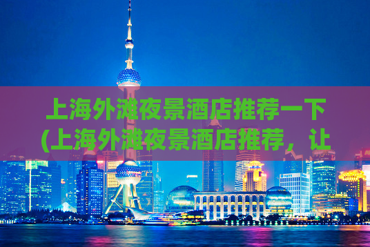 上海外滩夜景酒店推荐一下(上海外滩夜景酒店推荐，让您尽赏灯火辉煌)