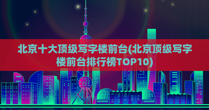 北京十大顶级写字楼前台(北京顶级写字楼前台排行榜TOP10)