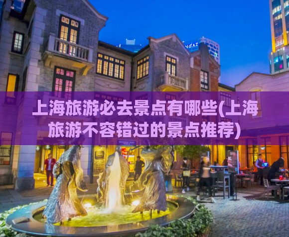 上海旅游必去景点有哪些(上海旅游不容错过的景点推荐)